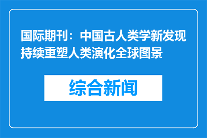 国际期刊：中国古人类学新发现持续重塑人类演化全球图景